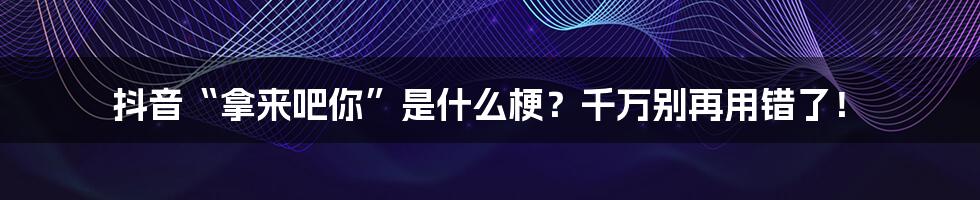 抖音“拿来吧你”是什么梗？千万别再用错了！