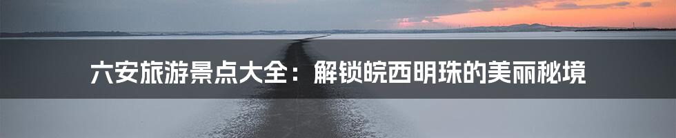 六安旅游景点大全：解锁皖西明珠的美丽秘境