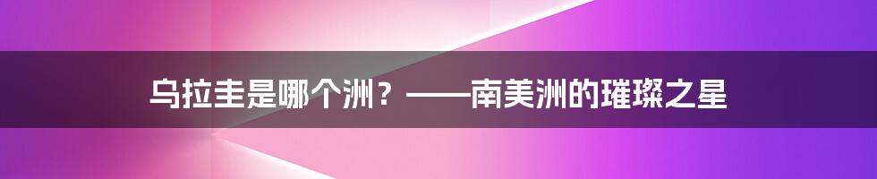 乌拉圭是哪个洲？——南美洲的璀璨之星