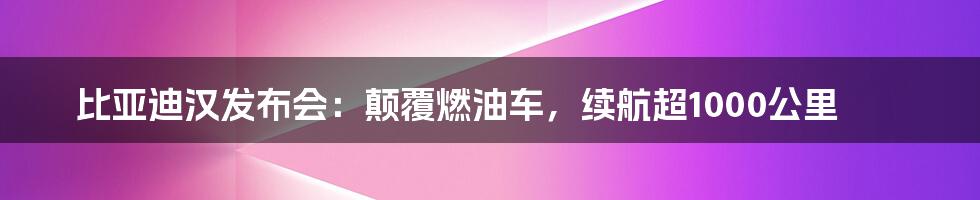 比亚迪汉发布会：颠覆燃油车，续航超1000公里