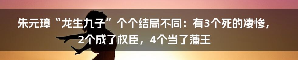 朱元璋“龙生九子”个个结局不同：有3个死的凄惨，2个成了权臣，4个当了藩王