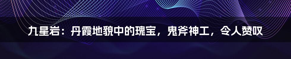 九星岩：丹霞地貌中的瑰宝，鬼斧神工，令人赞叹