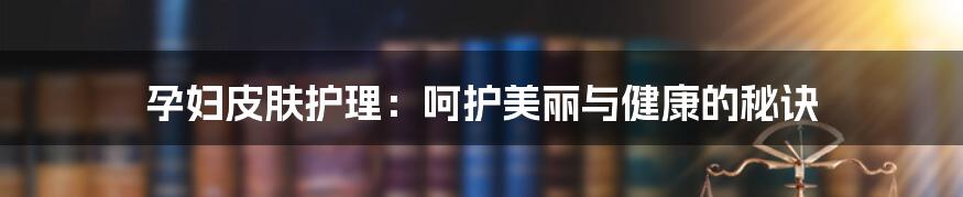 孕妇皮肤护理：呵护美丽与健康的秘诀