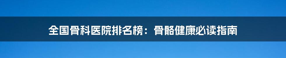 全国骨科医院排名榜：骨骼健康必读指南