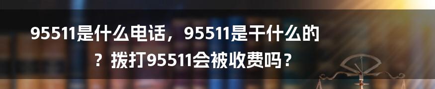 95511是什么电话，95511是干什么的？拨打95511会被收费吗？