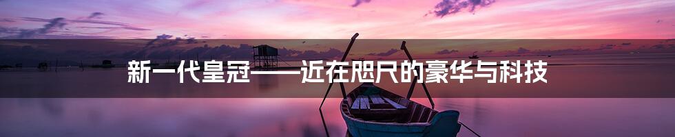 新一代皇冠——近在咫尺的豪华与科技