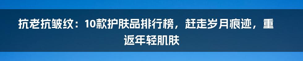 抗老抗皱纹：10款护肤品排行榜，赶走岁月痕迹，重返年轻肌肤