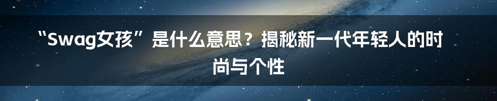 “Swag女孩”是什么意思？揭秘新一代年轻人的时尚与个性