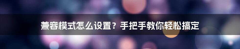 兼容模式怎么设置？手把手教你轻松搞定