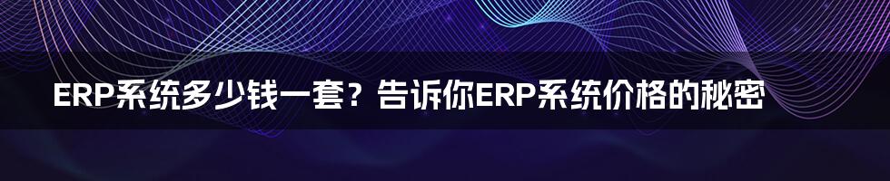 ERP系统多少钱一套？告诉你ERP系统价格的秘密