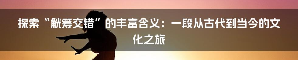 探索“觥筹交错”的丰富含义：一段从古代到当今的文化之旅