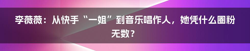 李薇薇：从快手“一姐”到音乐唱作人，她凭什么圈粉无数？