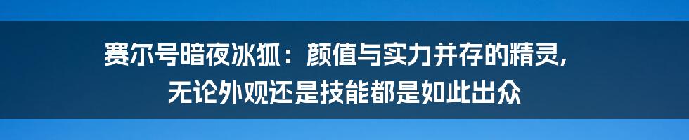 赛尔号暗夜冰狐：颜值与实力并存的精灵, 无论外观还是技能都是如此出众