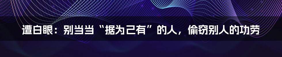 遭白眼：别当当“据为己有”的人，偷窃别人的功劳