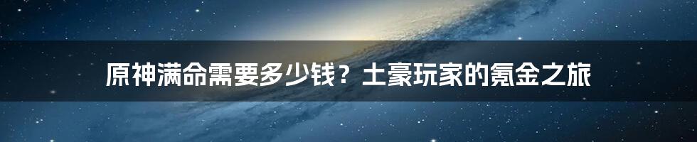 原神满命需要多少钱？土豪玩家的氪金之旅