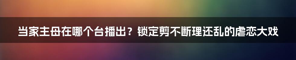 当家主母在哪个台播出？锁定剪不断理还乱的虐恋大戏