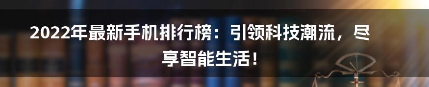 2022年最新手机排行榜：引领科技潮流，尽享智能生活！