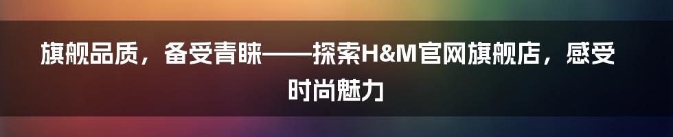 旗舰品质，备受青睐——探索H&M官网旗舰店，感受时尚魅力