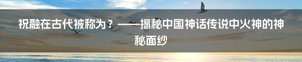 祝融在古代被称为？——揭秘中国神话传说中火神的神秘面纱