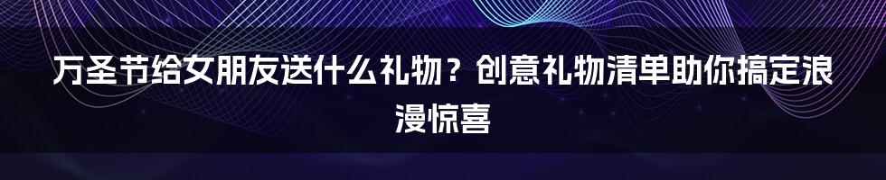 万圣节给女朋友送什么礼物？创意礼物清单助你搞定浪漫惊喜