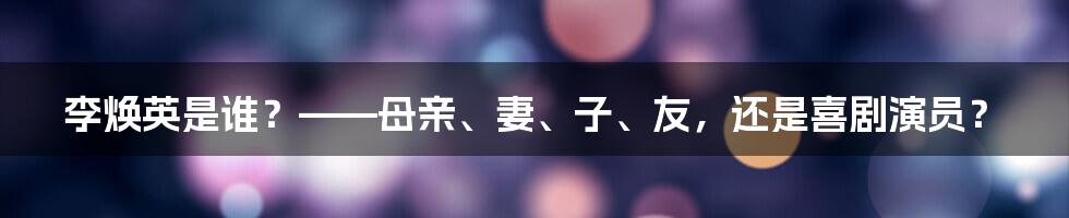 李焕英是谁？——母亲、妻、子、友，还是喜剧演员？