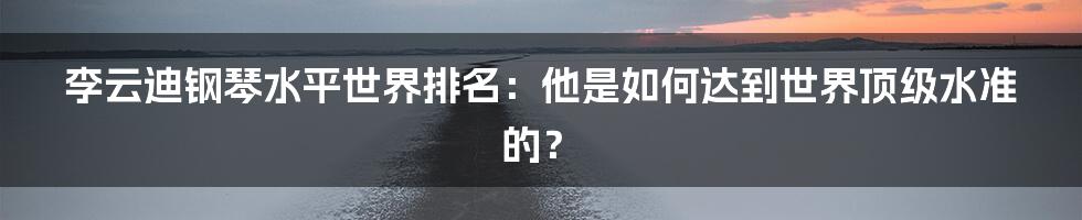 李云迪钢琴水平世界排名：他是如何达到世界顶级水准的？