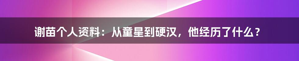 谢苗个人资料：从童星到硬汉，他经历了什么？