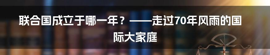 联合国成立于哪一年？——走过70年风雨的国际大家庭