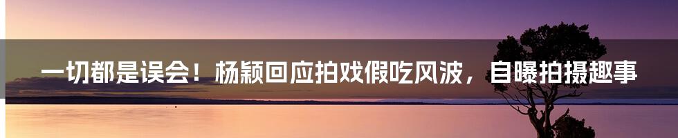 一切都是误会！杨颖回应拍戏假吃风波，自曝拍摄趣事