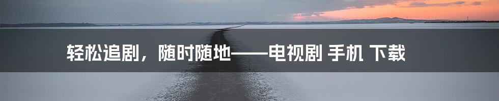 轻松追剧，随时随地——电视剧 手机 下载