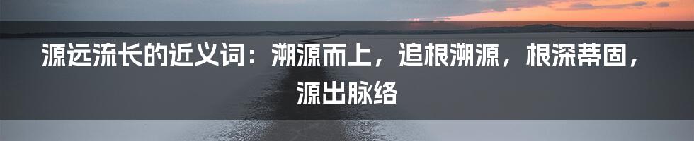 源远流长的近义词：溯源而上，追根溯源，根深蒂固，源出脉络