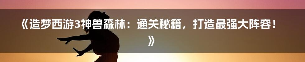 《造梦西游3神兽森林：通关秘籍，打造最强大阵容！》