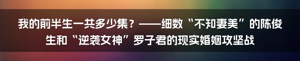 我的前半生一共多少集？——细数“不知妻美”的陈俊生和“逆袭女神”罗子君的现实婚姻攻坚战