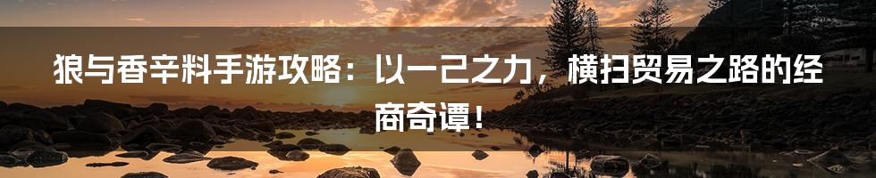 狼与香辛料手游攻略：以一己之力，横扫贸易之路的经商奇谭！