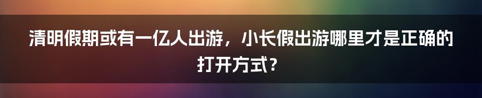 清明假期或有一亿人出游，小长假出游哪里才是正确的打开方式？