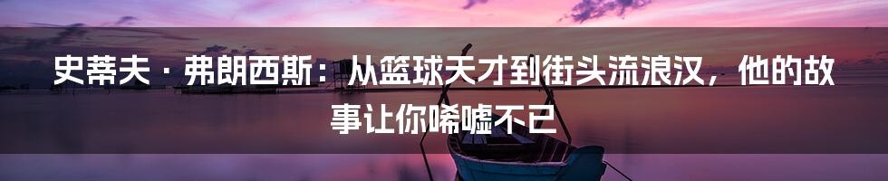 史蒂夫·弗朗西斯：从篮球天才到街头流浪汉，他的故事让你唏嘘不已