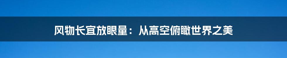 风物长宜放眼量：从高空俯瞰世界之美