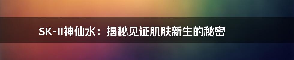 SK-II神仙水：揭秘见证肌肤新生的秘密