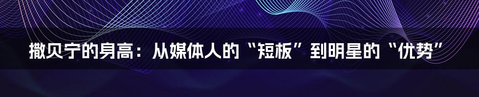 撒贝宁的身高：从媒体人的“短板”到明星的“优势”