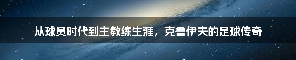 从球员时代到主教练生涯，克鲁伊夫的足球传奇