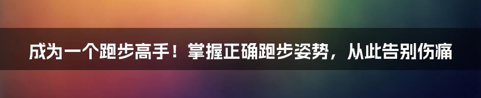 成为一个跑步高手！掌握正确跑步姿势，从此告别伤痛