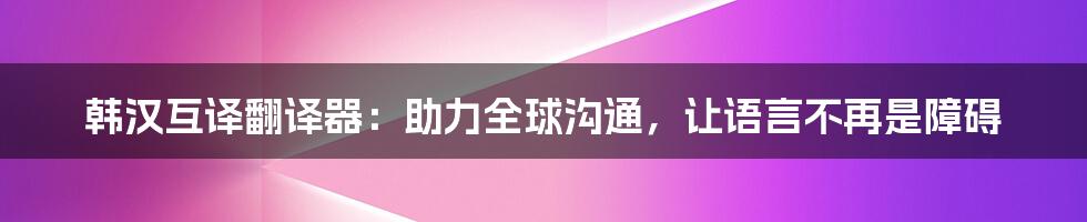 韩汉互译翻译器：助力全球沟通，让语言不再是障碍