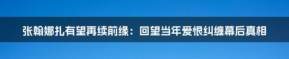 张翰娜扎有望再续前缘：回望当年爱恨纠缠幕后真相