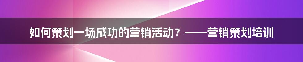 如何策划一场成功的营销活动？——营销策划培训