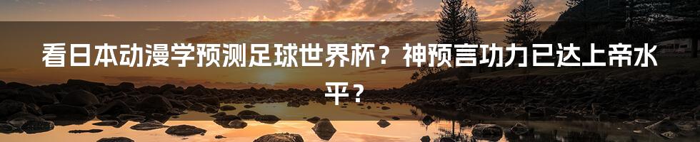 看日本动漫学预测足球世界杯？神预言功力已达上帝水平？