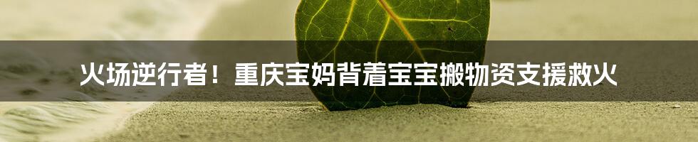 火场逆行者！重庆宝妈背着宝宝搬物资支援救火