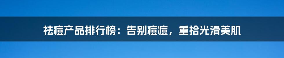 祛痘产品排行榜：告别痘痘，重拾光滑美肌