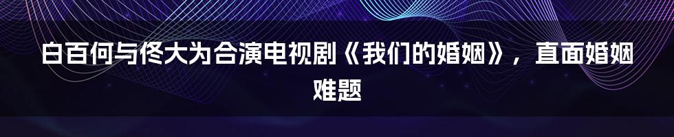 白百何与佟大为合演电视剧《我们的婚姻》，直面婚姻难题