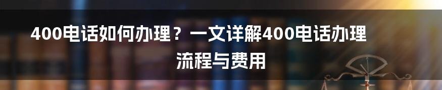 400电话如何办理？一文详解400电话办理流程与费用