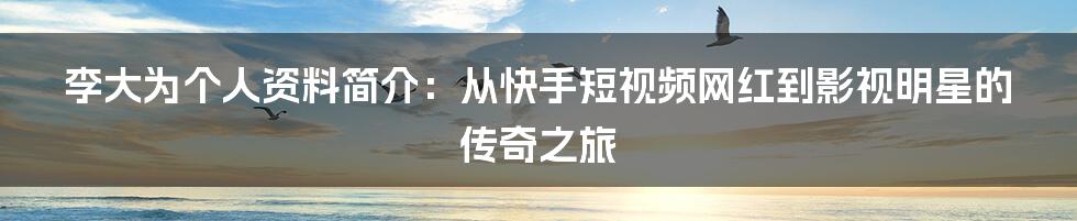 李大为个人资料简介：从快手短视频网红到影视明星的传奇之旅